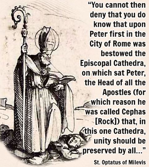 «No puedes, pues, negar que sabes que sobre Pedro primero en la ciudad de Roma fue otorgada la cátedra episcopal, en la que se sentó Pedro, la cabeza de todos los apóstoles (razón por la que fue llamado Cefas) para que, en esta única cátedra, la unidad fuera preservada por todos…» — San Optato de Milevi, Contra los donatistas (libro 2, sección 2)