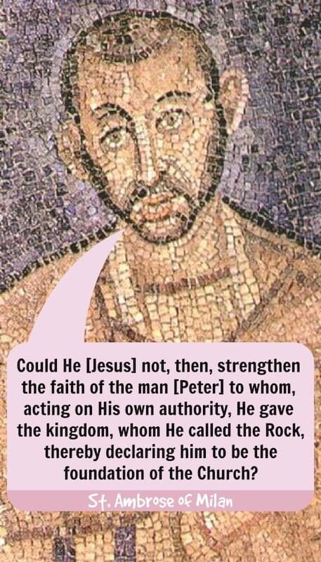 «¿No podría Él [Jesús], pues, fortalecer la fe del hombre [Pedro] a quien, actuando por su propia autoridad, dio el reino, a quien llamó la Roca, declarándolo así fundamento de la Iglesia?» — San Ambrosio de Milán, Exposición de la fe cristiana (libro 4, párrafo 57)